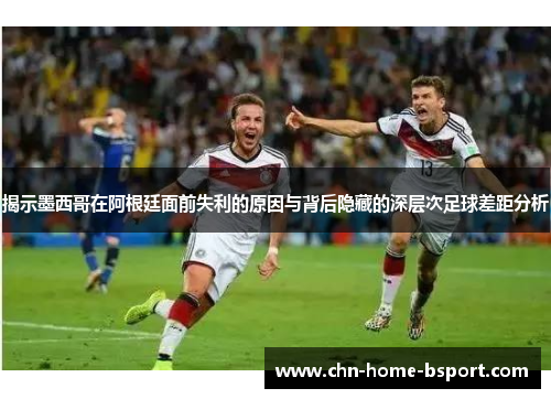 揭示墨西哥在阿根廷面前失利的原因与背后隐藏的深层次足球差距分析