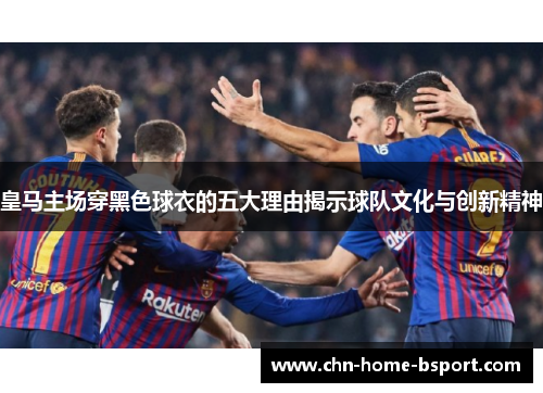 皇马主场穿黑色球衣的五大理由揭示球队文化与创新精神