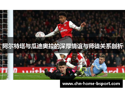 阿尔特塔与瓜迪奥拉的深厚情谊与师徒关系剖析