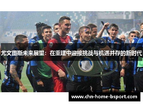 尤文图斯未来展望：在重建中迎接挑战与机遇并存的新时代