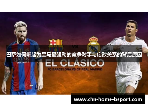 巴萨如何崛起为皇马最强劲的竞争对手与宿敌关系的背后原因