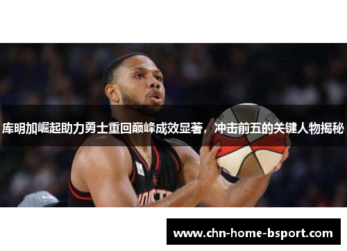 库明加崛起助力勇士重回巅峰成效显著，冲击前五的关键人物揭秘