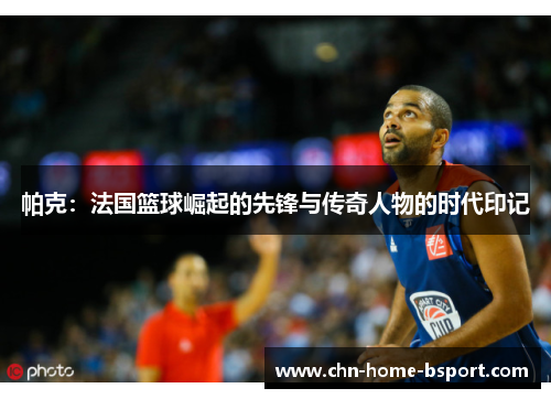 帕克：法国篮球崛起的先锋与传奇人物的时代印记