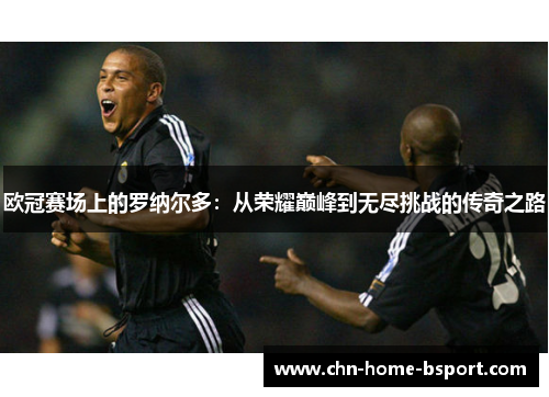 欧冠赛场上的罗纳尔多：从荣耀巅峰到无尽挑战的传奇之路