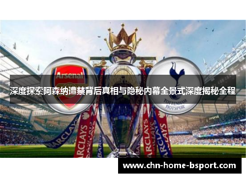 深度探索阿森纳遭禁背后真相与隐秘内幕全景式深度揭秘全程