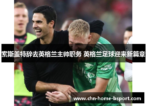 索斯盖特辞去英格兰主帅职务 英格兰足球迎来新篇章